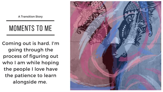 A Transition Story - Moments to Me: Coming out is hard. I'm going through the process of figuring out who I am while hoping the people I love have the patience to learn alongside me. 